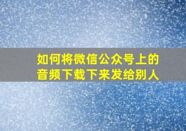 如何将微信公众号上的音频下载下来发给别人