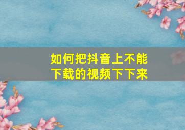 如何把抖音上不能下载的视频下下来