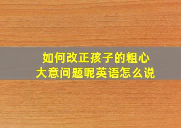 如何改正孩子的粗心大意问题呢英语怎么说