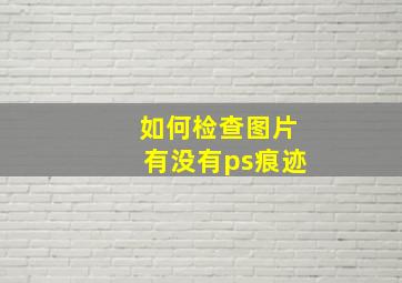 如何检查图片有没有ps痕迹