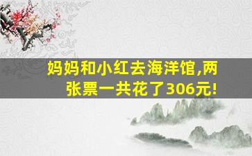 妈妈和小红去海洋馆,两张票一共花了306元!