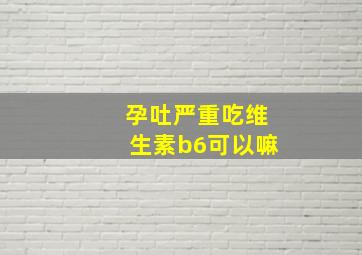 孕吐严重吃维生素b6可以嘛