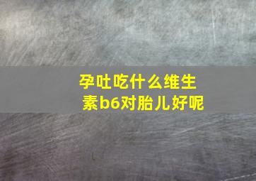 孕吐吃什么维生素b6对胎儿好呢