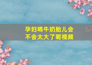 孕妇喝牛奶胎儿会不会太大了呢视频