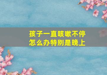 孩子一直咳嗽不停怎么办特别是晚上