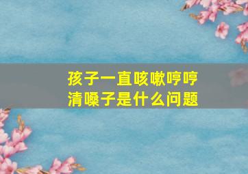 孩子一直咳嗽哼哼清嗓子是什么问题