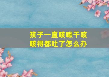 孩子一直咳嗽干咳咳得都吐了怎么办