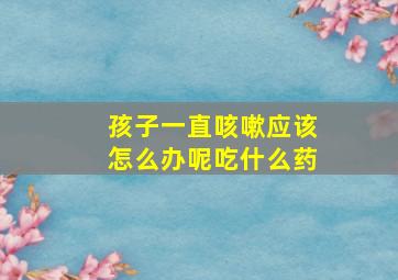 孩子一直咳嗽应该怎么办呢吃什么药