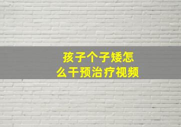 孩子个子矮怎么干预治疗视频