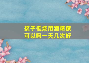 孩子低烧用酒精擦可以吗一天几次好