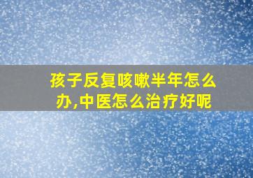 孩子反复咳嗽半年怎么办,中医怎么治疗好呢