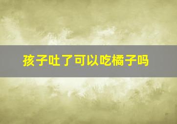 孩子吐了可以吃橘子吗