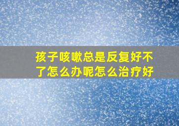 孩子咳嗽总是反复好不了怎么办呢怎么治疗好