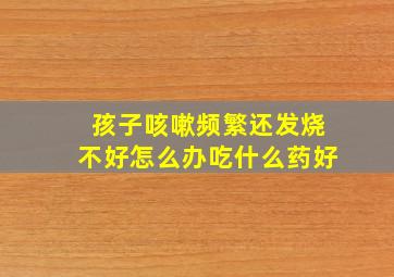 孩子咳嗽频繁还发烧不好怎么办吃什么药好