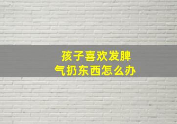 孩子喜欢发脾气扔东西怎么办