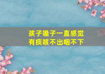 孩子嗓子一直感觉有痰咳不出咽不下