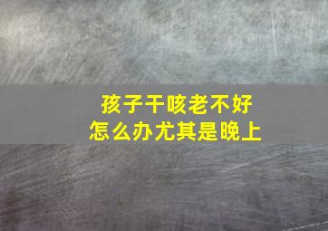 孩子干咳老不好怎么办尤其是晚上