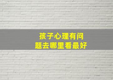 孩子心理有问题去哪里看最好