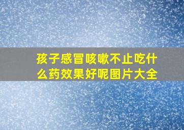 孩子感冒咳嗽不止吃什么药效果好呢图片大全