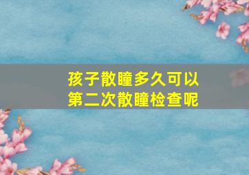 孩子散瞳多久可以第二次散瞳检查呢