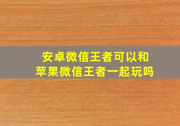 安卓微信王者可以和苹果微信王者一起玩吗