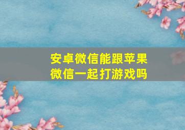 安卓微信能跟苹果微信一起打游戏吗