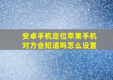 安卓手机定位苹果手机对方会知道吗怎么设置