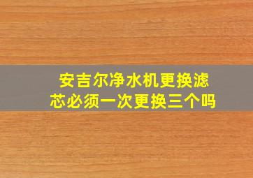 安吉尔净水机更换滤芯必须一次更换三个吗