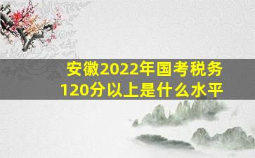 安徽2022年国考税务120分以上是什么水平