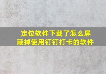 定位软件下载了怎么屏蔽掉使用钉钉打卡的软件