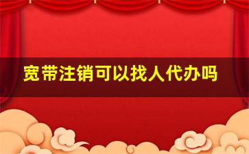 宽带注销可以找人代办吗