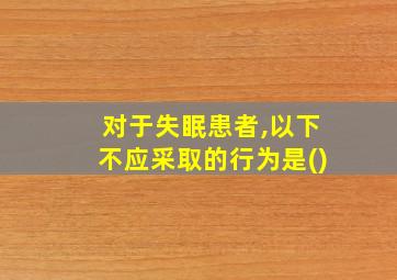 对于失眠患者,以下不应采取的行为是()