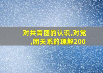 对共青团的认识,对党,团关系的理解200