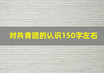 对共青团的认识150字左右