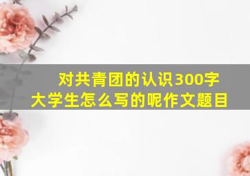 对共青团的认识300字大学生怎么写的呢作文题目