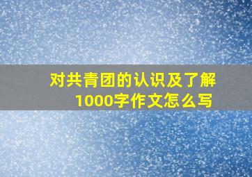 对共青团的认识及了解1000字作文怎么写