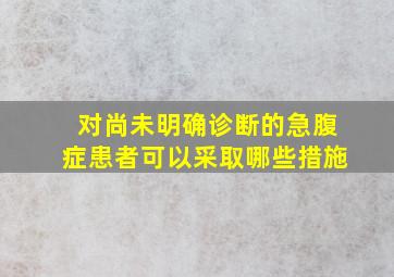 对尚未明确诊断的急腹症患者可以采取哪些措施