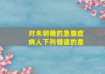 对未明确的急腹症病人下列错误的是