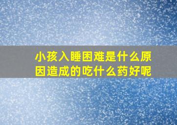 小孩入睡困难是什么原因造成的吃什么药好呢