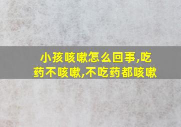 小孩咳嗽怎么回事,吃药不咳嗽,不吃药都咳嗽