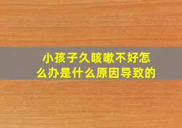 小孩子久咳嗽不好怎么办是什么原因导致的