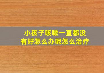 小孩子咳嗽一直都没有好怎么办呢怎么治疗