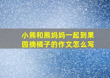 小熊和熊妈妈一起到果园摘橘子的作文怎么写