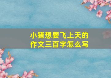 小猪想要飞上天的作文三百字怎么写