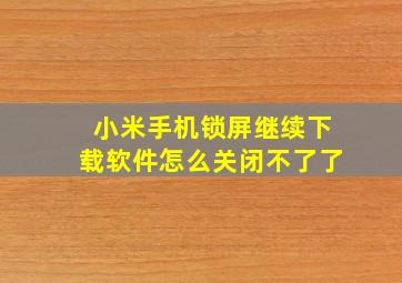 小米手机锁屏继续下载软件怎么关闭不了了