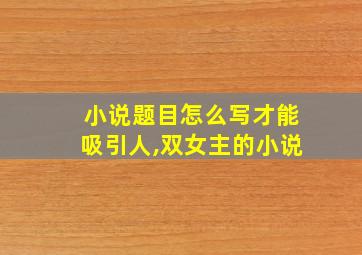 小说题目怎么写才能吸引人,双女主的小说