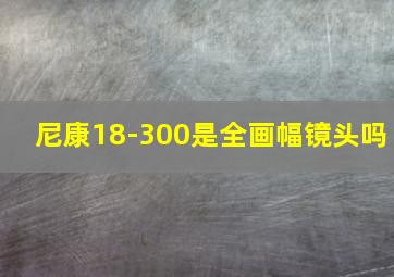 尼康18-300是全画幅镜头吗