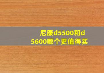 尼康d5500和d5600哪个更值得买