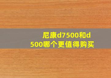 尼康d7500和d500哪个更值得购买