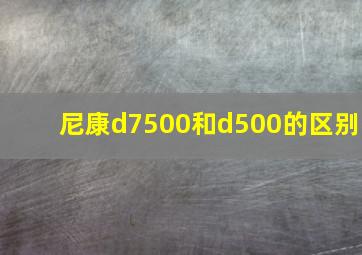 尼康d7500和d500的区别